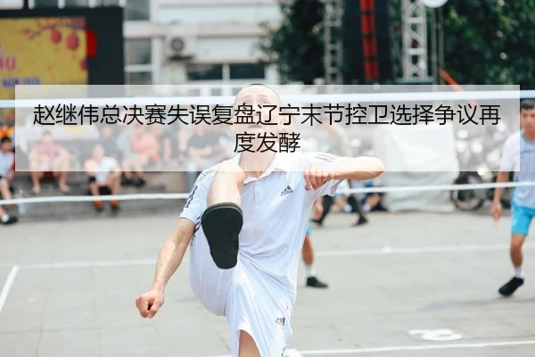 赵继伟总决赛失误复盘辽宁末节控卫选择争议再度发酵