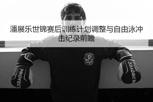 潘展乐世锦赛后训练计划调整与自由泳冲击纪录前瞻
