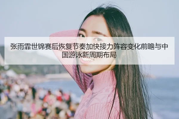 张雨霏世锦赛后恢复节奏加快接力阵容变化前瞻与中国游泳新周期布局